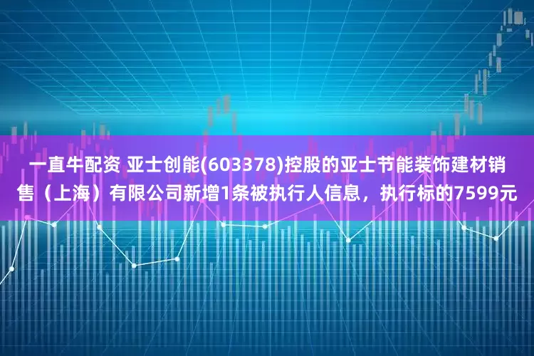 一直牛配资 亚士创能(603378)控股的亚士节能装饰建材销售(上海)有限公司新增1条被执行人信息,执行标的7599元