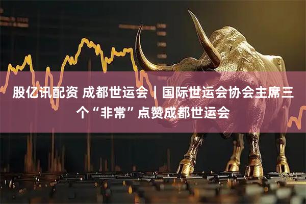 股亿讯配资 成都世运会|国际世运会协会主席三个“非常”点赞成都世运会