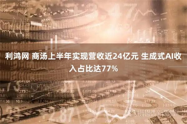 利鸿网 商汤上半年实现营收近24亿元 生成式AI收入占比达77%