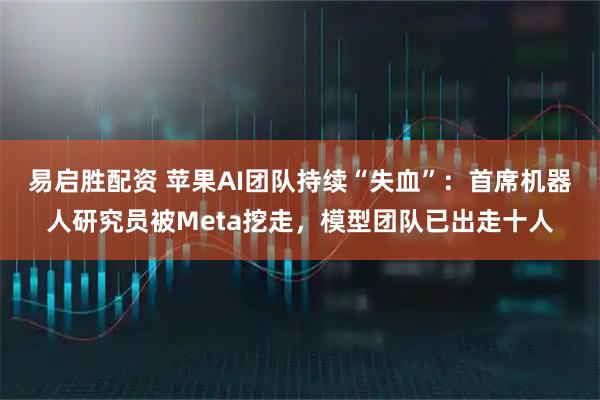 易启胜配资 苹果AI团队持续“失血”：首席机器人研究员被Meta挖走，模型团队已出走十人