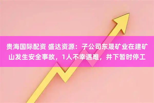 贵海国际配资 盛达资源：子公司东晟矿业在建矿山发生安全事故，1人不幸遇难，井下暂时停工