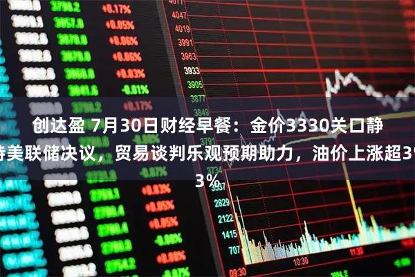创达盈 7月30日财经早餐:金价3330关口静待美联储决议,贸易谈判乐观预期助力,油价上涨超3%