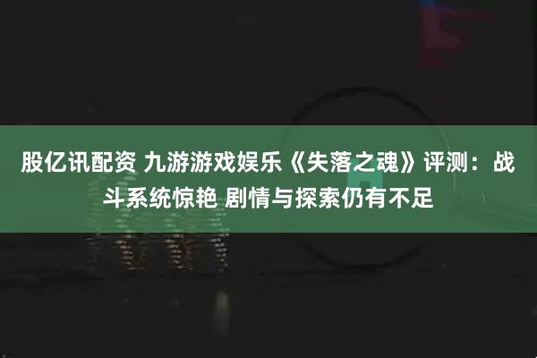 股亿讯配资 九游游戏娱乐《失落之魂》评测：战斗系统惊艳 剧情与探索仍有不足